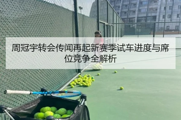 周冠宇转会传闻再起新赛季试车进度与席位竞争全解析 | Leyu