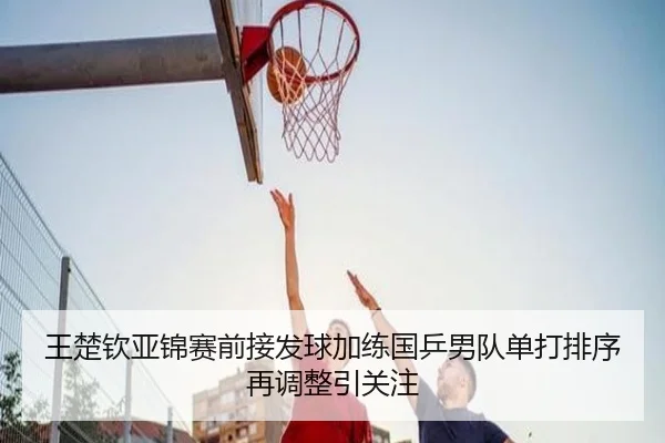 王楚钦亚锦赛前接发球加练国乒男队单打排序再调整引关注（Leyu）